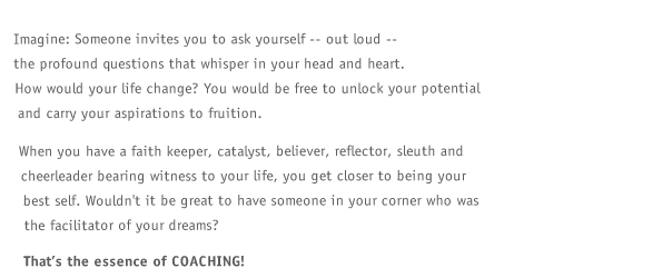 Imagine: Someone invites you to ask yourself -- out loud -- the profound questions that whisper in your head and heart. How would your life change? You would be free to unlock your potential and carry your aspirations to fruition. When you have a faith keeper, catalyst, believer, reflector, sleuth and cheerleader bearing witness to your life, you get closer to being your best self. Wouldn't it be great to have someone in your corner who was the facilitator of your dreams? That's the essence of COACHING!